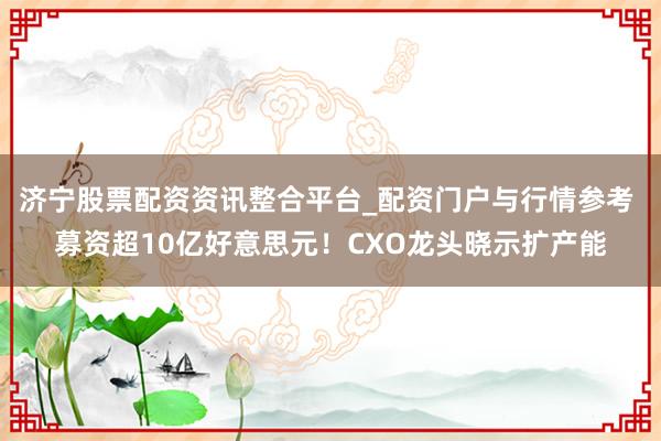济宁股票配资资讯整合平台_配资门户与行情参考 募资超10亿好意思元！CXO龙头晓示扩产能