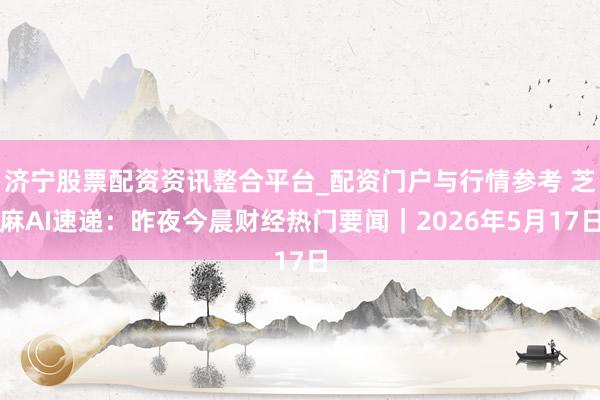 济宁股票配资资讯整合平台_配资门户与行情参考 芝麻AI速递：昨夜今晨财经热门要闻｜2026年5月17日