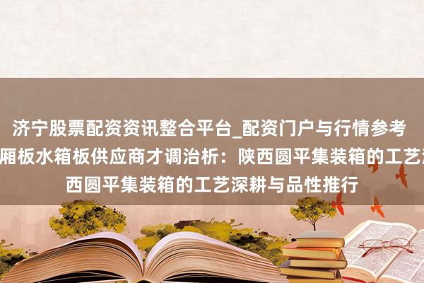 济宁股票配资资讯整合平台_配资门户与行情参考 2026年 陕西车厢板水箱板供应商才调治析：陕西圆平集装箱的工艺深耕与品性推行