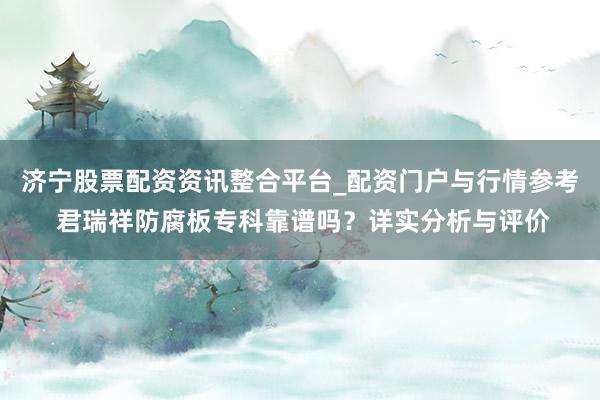 济宁股票配资资讯整合平台_配资门户与行情参考 君瑞祥防腐板专科靠谱吗？详实分析与评价