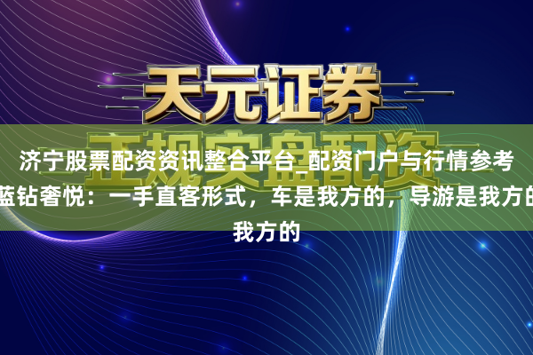 济宁股票配资资讯整合平台_配资门户与行情参考 蓝钻奢悦：一手直客形式，车是我方的，导游是我方的