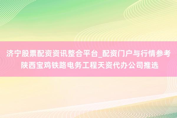 济宁股票配资资讯整合平台_配资门户与行情参考 陕西宝鸡铁路电务工程天资代办公司推选