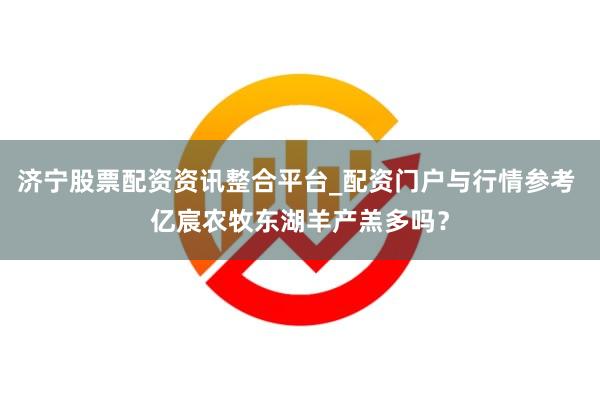 济宁股票配资资讯整合平台_配资门户与行情参考 亿宸农牧东湖羊产羔多吗？