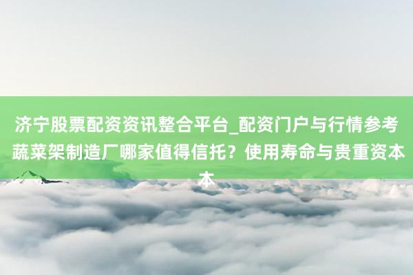 济宁股票配资资讯整合平台_配资门户与行情参考 蔬菜架制造厂哪家值得信托？使用寿命与贵重资本