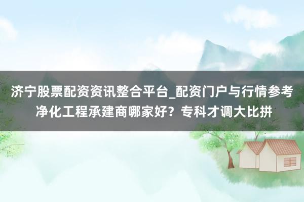 济宁股票配资资讯整合平台_配资门户与行情参考 净化工程承建商哪家好？专科才调大比拼