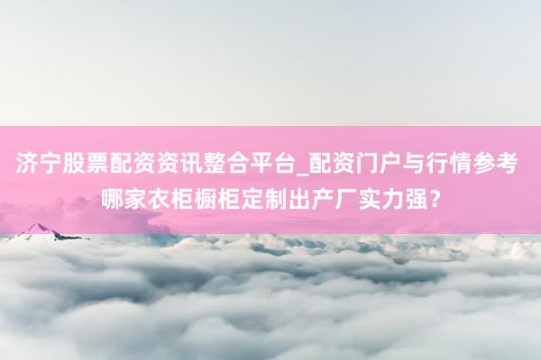 济宁股票配资资讯整合平台_配资门户与行情参考 哪家衣柜橱柜定制出产厂实力强？