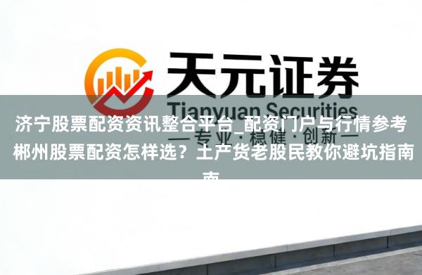 济宁股票配资资讯整合平台_配资门户与行情参考 郴州股票配资怎样选？土产货老股民教你避坑指南