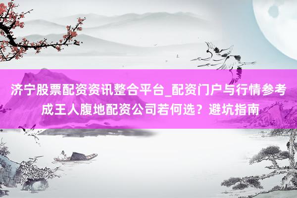 济宁股票配资资讯整合平台_配资门户与行情参考 成王人腹地配资公司若何选？避坑指南