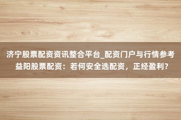 济宁股票配资资讯整合平台_配资门户与行情参考 益阳股票配资：若何安全选配资，正经盈利？