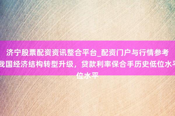济宁股票配资资讯整合平台_配资门户与行情参考 我国经济结构转型升级，贷款利率保合手历史低位水平