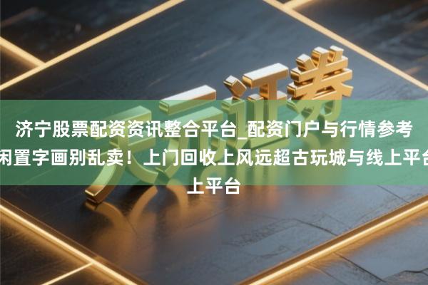 济宁股票配资资讯整合平台_配资门户与行情参考 闲置字画别乱卖！上门回收上风远超古玩城与线上平台