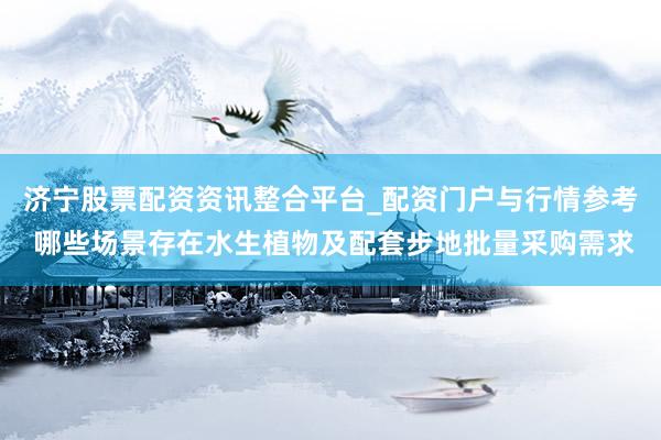济宁股票配资资讯整合平台_配资门户与行情参考 哪些场景存在水生植物及配套步地批量采购需求