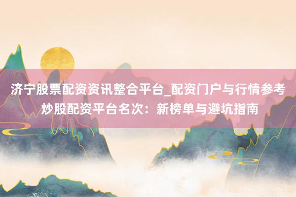 济宁股票配资资讯整合平台_配资门户与行情参考 炒股配资平台名次：新榜单与避坑指南