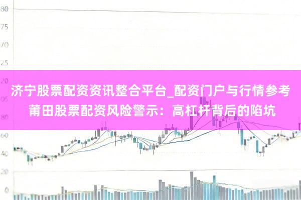 济宁股票配资资讯整合平台_配资门户与行情参考 莆田股票配资风险警示：高杠杆背后的陷坑