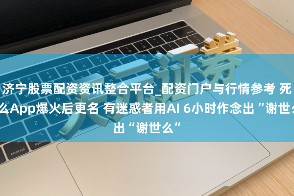 济宁股票配资资讯整合平台_配资门户与行情参考 死了么App爆火后更名 有迷惑者用AI 6小时作念出“谢世么”