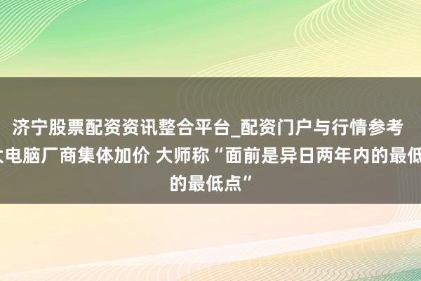 济宁股票配资资讯整合平台_配资门户与行情参考 五大电脑厂商集体加价 大师称“面前是异日两年内的最低点”