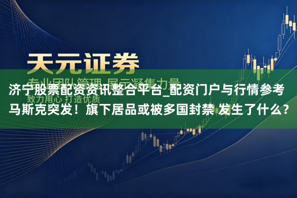 济宁股票配资资讯整合平台_配资门户与行情参考 马斯克突发！旗下居品或被多国封禁 发生了什么？