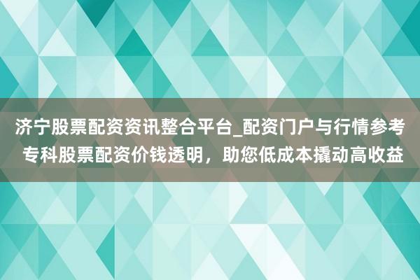 济宁股票配资资讯整合平台_配资门户与行情参考 专科股票配资价钱透明，助您低成本撬动高收益