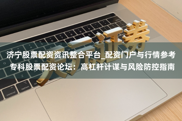 济宁股票配资资讯整合平台_配资门户与行情参考 专科股票配资论坛：高杠杆计谋与风险防控指南
