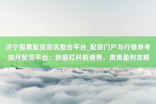 济宁股票配资资讯整合平台_配资门户与行情参考 按月配资平台：炒股杠杆新遴荐，肃肃盈利攻略