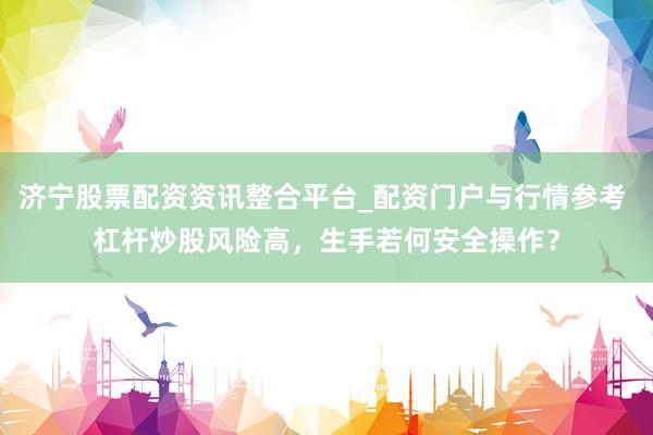 济宁股票配资资讯整合平台_配资门户与行情参考 杠杆炒股风险高，生手若何安全操作？