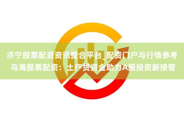 济宁股票配资资讯整合平台_配资门户与行情参考 乌海股票配资：土产货资金助力A股投资新接管