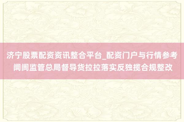 济宁股票配资资讯整合平台_配资门户与行情参考 阛阓监管总局督导货拉拉落实反独揽合规整改
