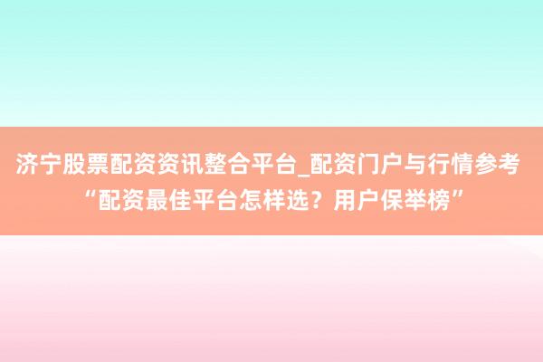 济宁股票配资资讯整合平台_配资门户与行情参考 “配资最佳平台怎样选？用户保举榜”