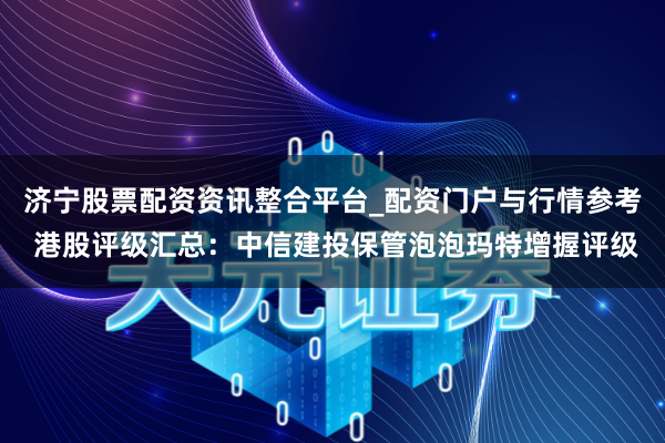 济宁股票配资资讯整合平台_配资门户与行情参考 港股评级汇总：中信建投保管泡泡玛特增握评级