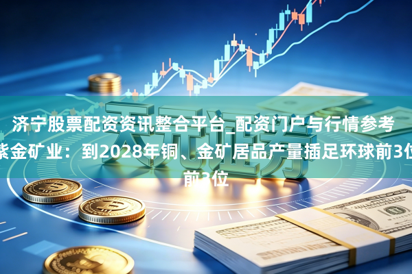 济宁股票配资资讯整合平台_配资门户与行情参考 紫金矿业：到2028年铜、金矿居品产量插足环球前3位