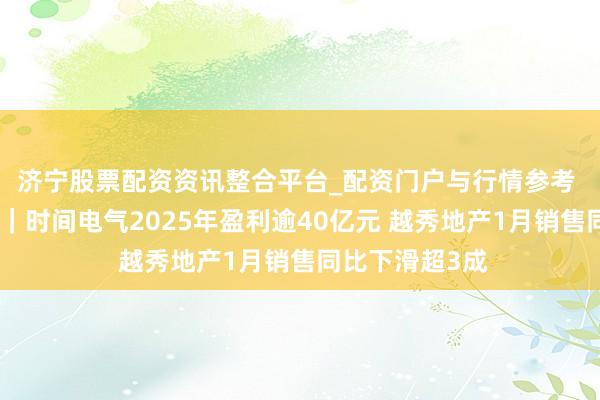 济宁股票配资资讯整合平台_配资门户与行情参考 港股公告精选｜时间电气2025年盈利逾40亿元 越秀地产1月销售同比下滑超3成