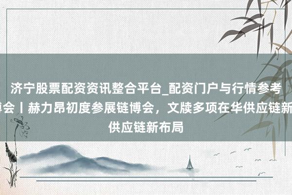 济宁股票配资资讯整合平台_配资门户与行情参考 链博会丨赫力昂初度参展链博会，文牍多项在华供应链新布局