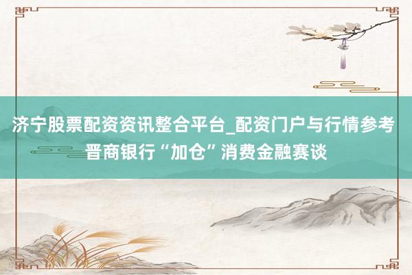 济宁股票配资资讯整合平台_配资门户与行情参考 晋商银行“加仓”消费金融赛谈