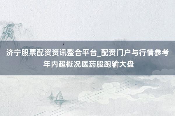 济宁股票配资资讯整合平台_配资门户与行情参考 年内超概况医药股跑输大盘