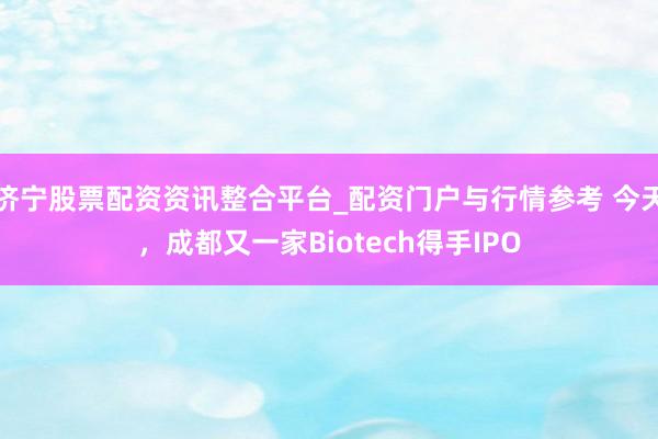 济宁股票配资资讯整合平台_配资门户与行情参考 今天，成都又一家Biotech得手IPO