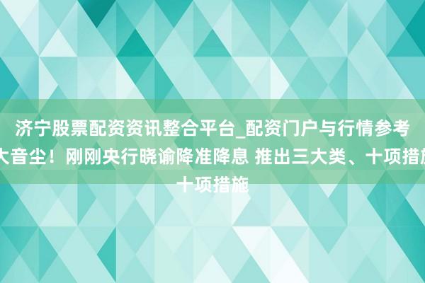 济宁股票配资资讯整合平台_配资门户与行情参考 大音尘！刚刚央行晓谕降准降息 推出三大类、十项措施
