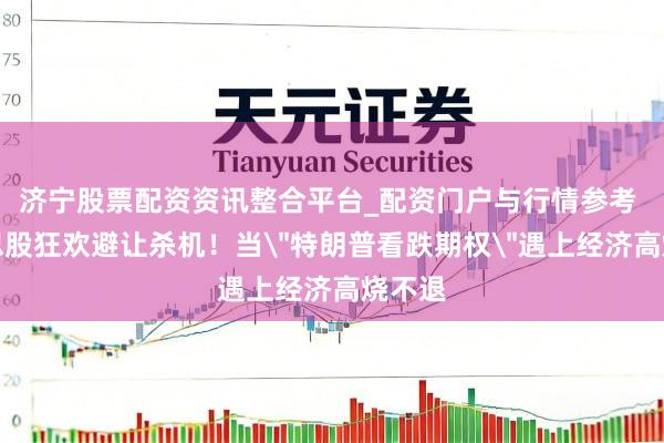 济宁股票配资资讯整合平台_配资门户与行情参考 好意思股狂欢避让杀机！当