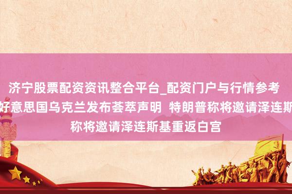 济宁股票配资资讯整合平台_配资门户与行情参考 重磅音书！好意思国乌克兰发布荟萃声明  特朗普称将邀请泽连斯基重返白宫