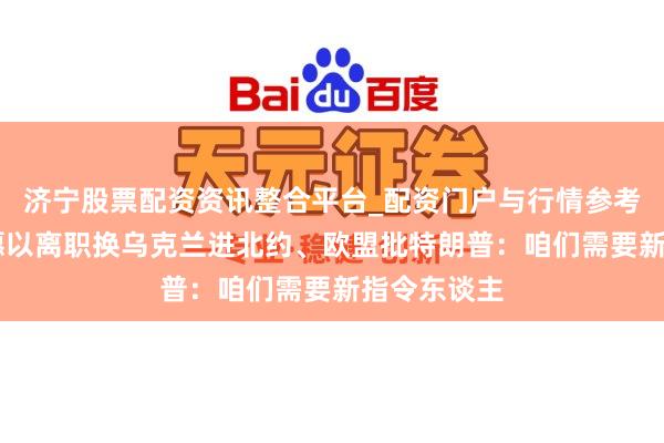 济宁股票配资资讯整合平台_配资门户与行情参考 泽连斯基愿以离职换乌克兰进北约、欧盟批特朗普：咱们需要新指令东谈主