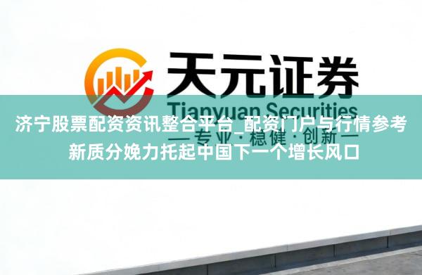 济宁股票配资资讯整合平台_配资门户与行情参考 新质分娩力托起中国下一个增长风口